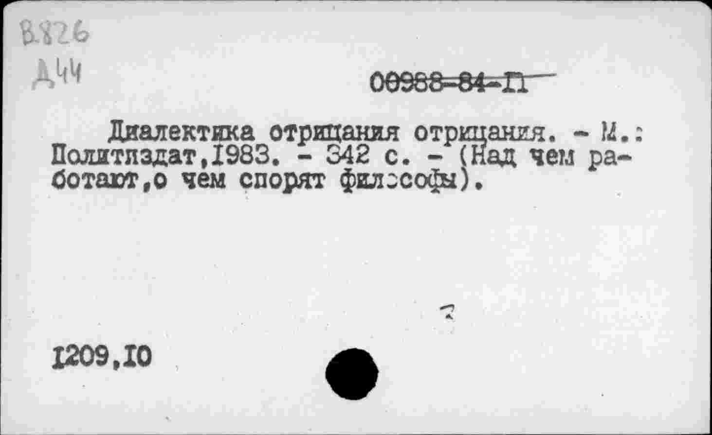 ﻿А^
0е988=8Ф=П'“
Диалектика отрицания отрицания. - М Политиздат,1983. - 342 с. - (над чем ра ботают,о чем спорят философы).
1209,10